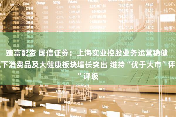 臻富配资 国信证券：上海实业控股业务运营稳健 旗下消费品及大健康板块增长突出 维持“优于大市”评级