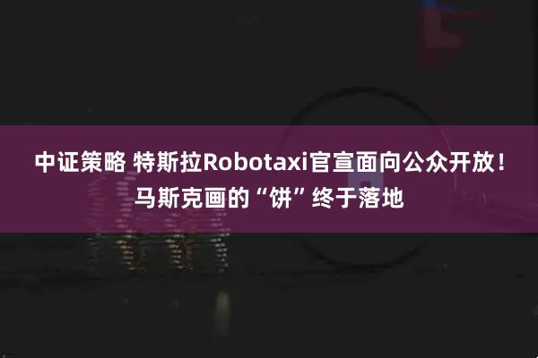 中证策略 特斯拉Robotaxi官宣面向公众开放！马斯克画的“饼”终于落地