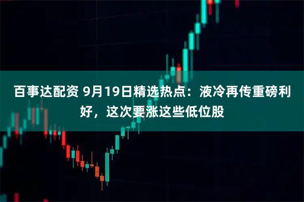 百事达配资 9月19日精选热点：液冷再传重磅利好，这次要涨这些低位股