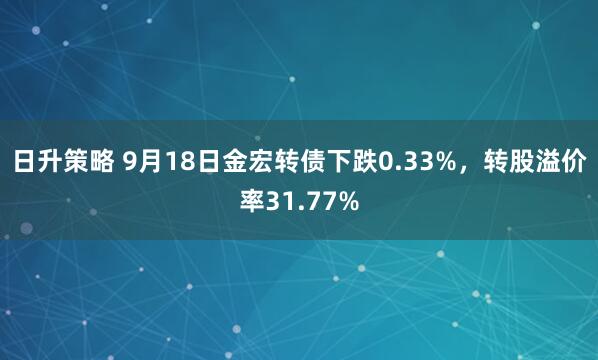 日升策略 9月18日金宏转债下跌0.33%，转股溢价率31.77%