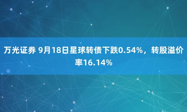 万光证券 9月18日星球转债下跌0.54%，转股溢价率16.14%