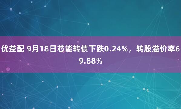优益配 9月18日芯能转债下跌0.24%，转股溢价率69.88%