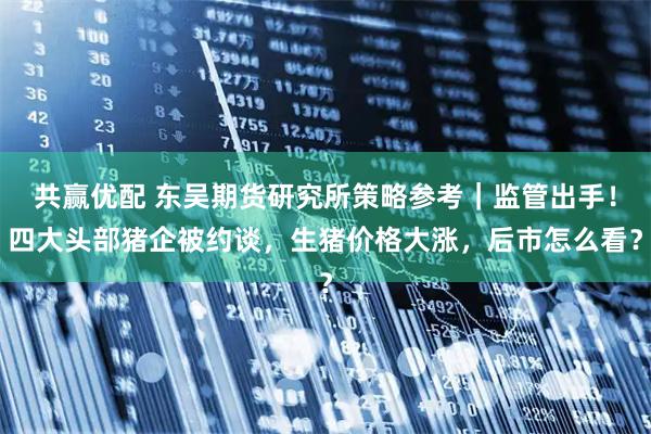 共赢优配 东吴期货研究所策略参考｜监管出手！四大头部猪企被约谈，生猪价格大涨，后市怎么看？