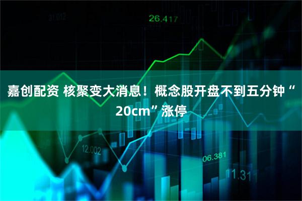 嘉创配资 核聚变大消息！概念股开盘不到五分钟“20cm”涨停