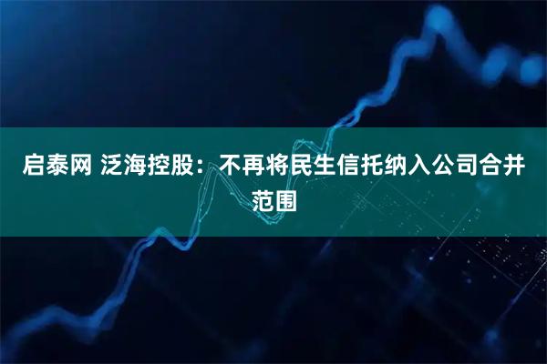 启泰网 泛海控股：不再将民生信托纳入公司合并范围