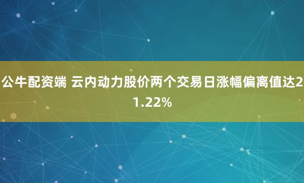 公牛配资端 云内动力股价两个交易日涨幅偏离值达21.22%