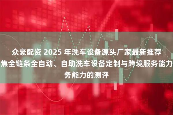 众豪配资 2025 年洗车设备源头厂家最新推荐榜：聚焦全链条全自动、自助洗车设备定制与跨境服务能力的测评
