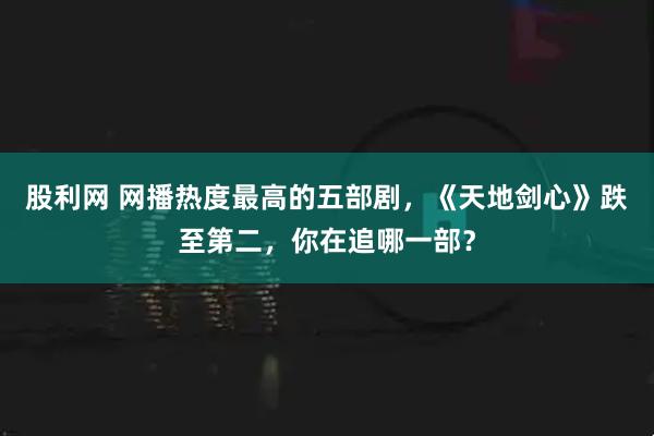 股利网 网播热度最高的五部剧，《天地剑心》跌至第二，你在追哪一部？