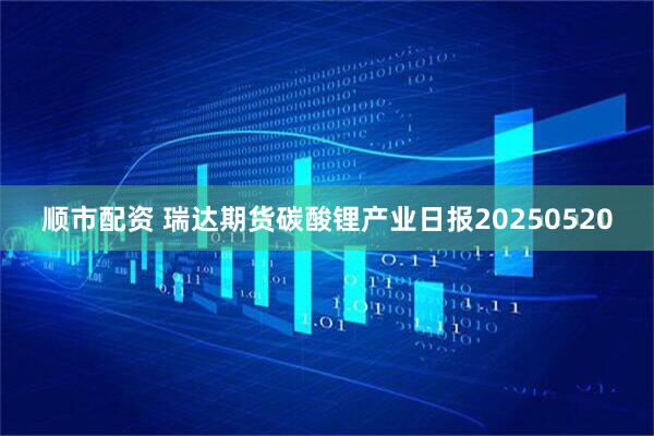 顺市配资 瑞达期货碳酸锂产业日报20250520
