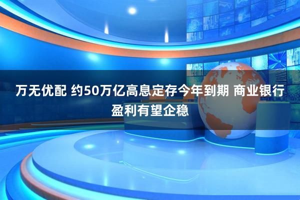 万无优配 约50万亿高息定存今年到期 商业银行盈利有望企稳