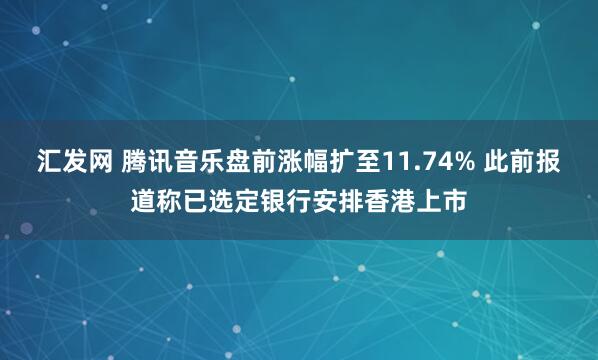 汇发网 腾讯音乐盘前涨幅扩至11.74% 此前报道称已选定银行安排香港上市