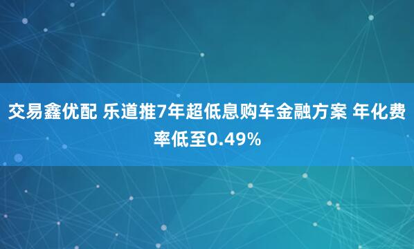 交易鑫优配 乐道推7年超低息购车金融方案 年化费率低至0.49%
